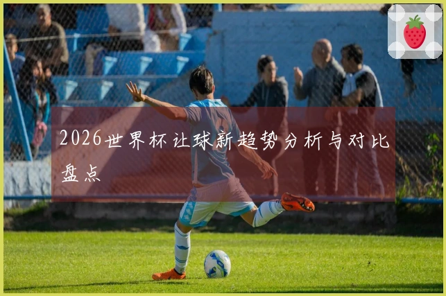 2026世界杯让球新趋势分析与对比盘点